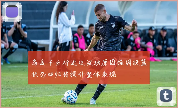 乌度卡分析进攻波动原因强调投篮状态回归将提升整体表现