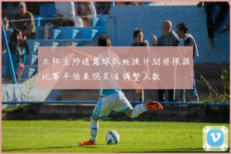 太阳主帅透露球队轮换计划将根据比赛半场表现灵活调整人数