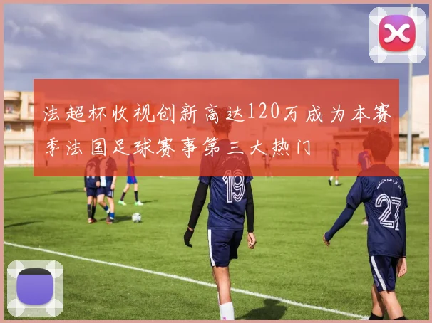 法超杯收视创新高达120万成为本赛季法国足球赛事第三大热门