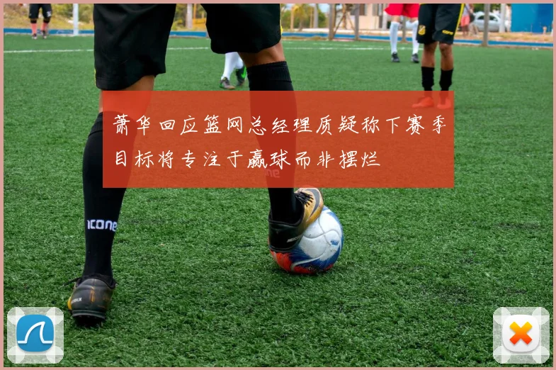 萧华回应篮网总经理质疑称下赛季目标将专注于赢球而非摆烂