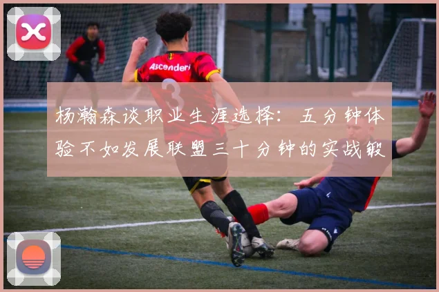 杨瀚森谈职业生涯选择：五分钟体验不如发展联盟三十分钟的实战锻炼