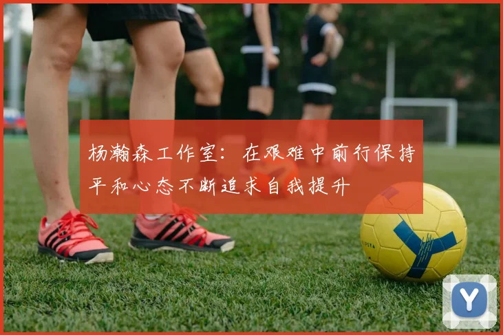 杨瀚森工作室：在艰难中前行保持平和心态不断追求自我提升