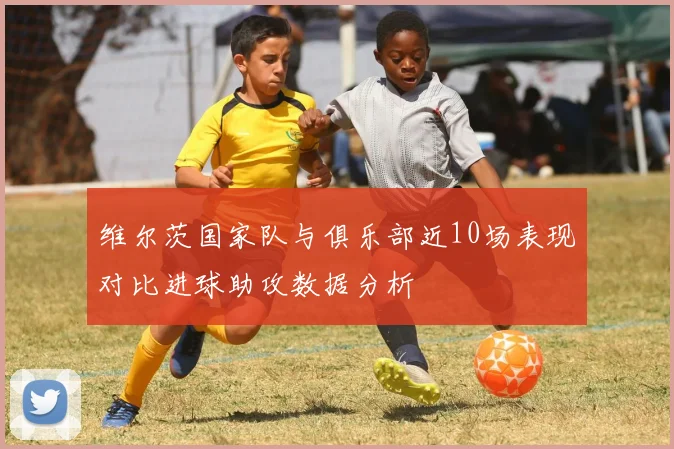 维尔茨国家队与俱乐部近10场表现对比进球助攻数据分析