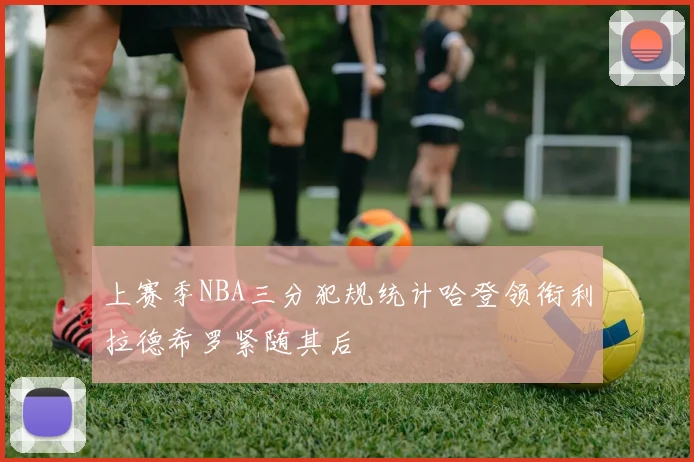上赛季NBA三分犯规统计哈登领衔利拉德希罗紧随其后