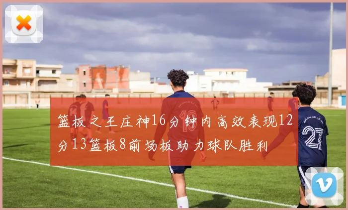 篮板之王庄神16分钟内高效表现12分13篮板8前场板助力球队胜利