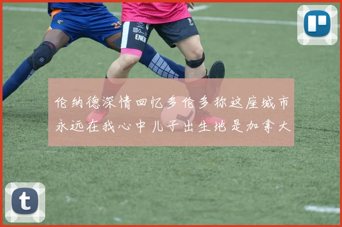 伦纳德深情回忆多伦多称这座城市永远在我心中儿子出生地是加拿大