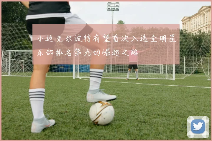 小迈克尔波特有望首次入选全明星东部排名第九的崛起之路