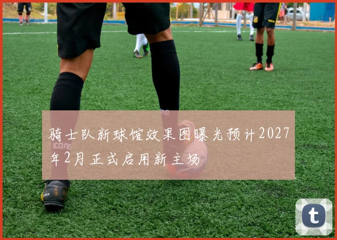 骑士队新球馆效果图曝光预计2027年2月正式启用新主场