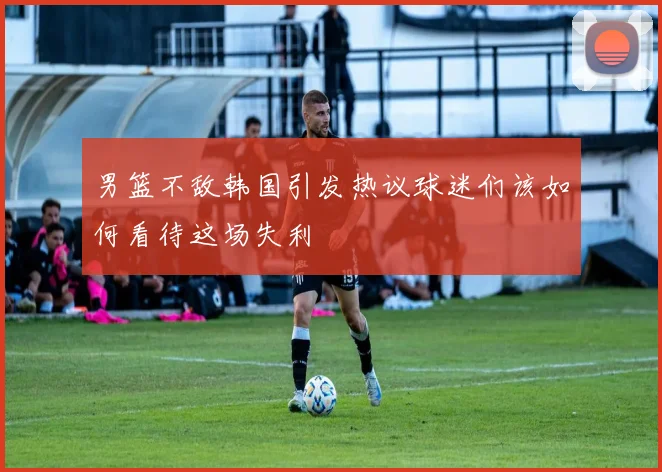 男篮不敌韩国引发热议球迷们该如何看待这场失利