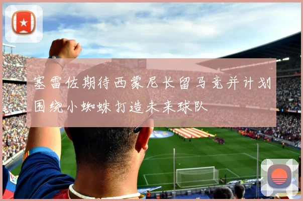 塞雷佐期待西蒙尼长留马竞并计划围绕小蜘蛛打造未来球队
