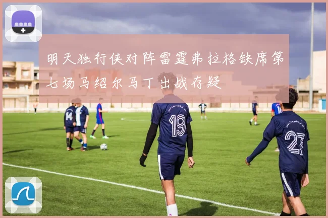 明天独行侠对阵雷霆弗拉格缺席第七场马绍尔马丁出战存疑