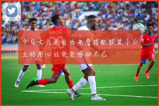 今日女儿亲自为老詹搭配服装小公主的用心让爸爸感动不已