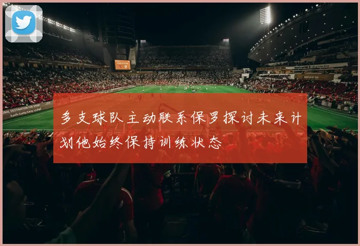 多支球队主动联系保罗探讨未来计划他始终保持训练状态