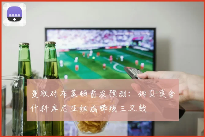 曼联对布莱顿首发预测：姆贝莫舍什科库尼亚组成锋线三叉戟