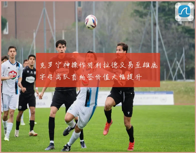 克罗宁神操作将利拉德交易至雄鹿字母离队首轮签价值大幅提升