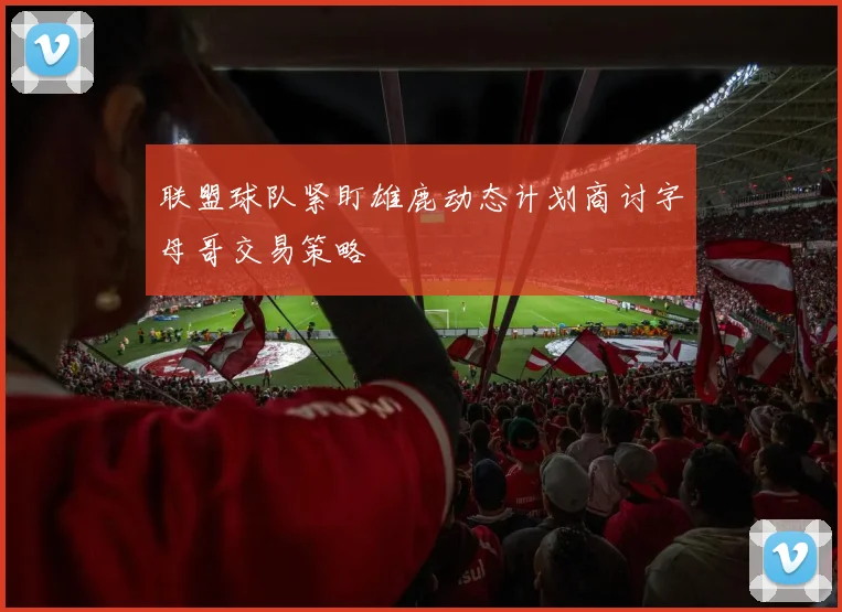 联盟球队紧盯雄鹿动态计划商讨字母哥交易策略