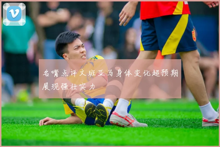 名嘴点评文班亚马身体变化超预期展现强壮实力