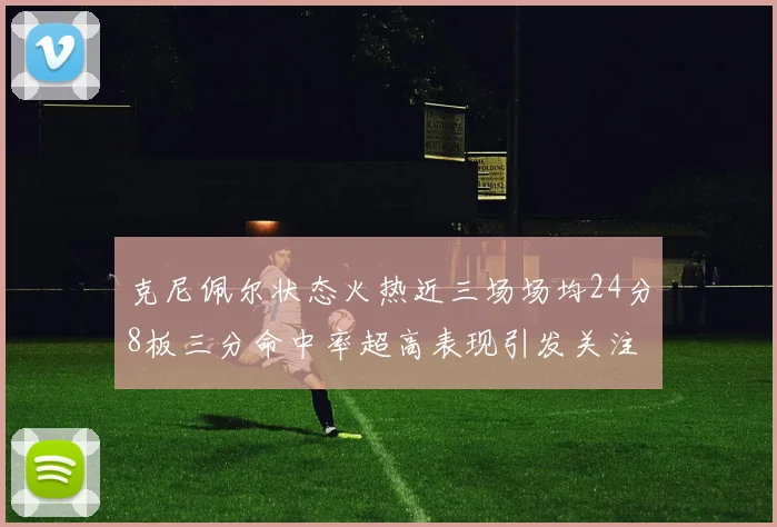 克尼佩尔状态火热近三场场均24分8板三分命中率超高表现引发关注