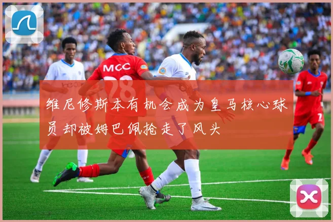 维尼修斯本有机会成为皇马核心球员却被姆巴佩抢走了风头