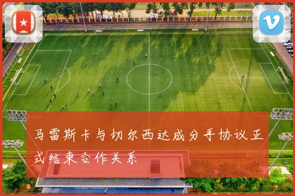 马雷斯卡与切尔西达成分手协议正式结束合作关系