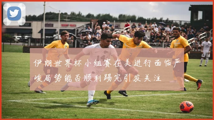 伊朗世界杯小组赛在美进行面临严峻局势能否顺利踢完引发关注