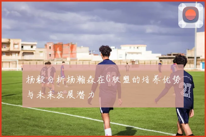 杨毅分析杨瀚森在G联盟的培养优势与未来发展潜力