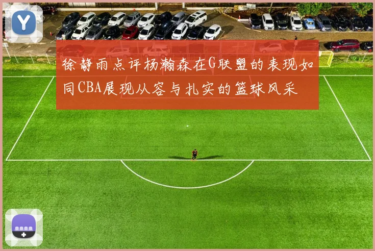 徐静雨点评杨瀚森在G联盟的表现如同CBA展现从容与扎实的篮球风采