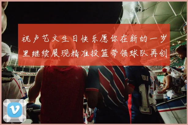 祝卢艺文生日快乐愿你在新的一岁里继续展现精准投篮带领球队再创辉煌成就