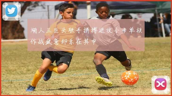 湖人三巨头联手拼搏进攻小卡单核作战疲惫却乐在其中