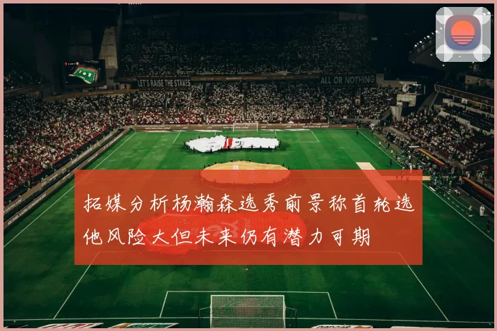 拓媒分析杨瀚森选秀前景称首轮选他风险大但未来仍有潜力可期