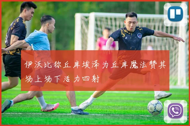伊沃比称丘库埃泽为丘库魔法赞其场上场下活力四射