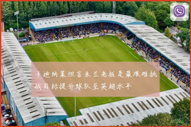 卡迪纳莱坦言米兰老板是最艰难挑战目标提升球队至英超水平