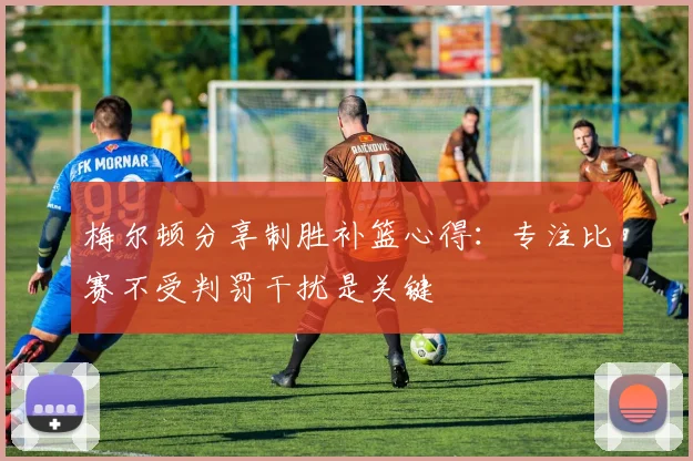 梅尔顿分享制胜补篮心得：专注比赛不受判罚干扰是关键
