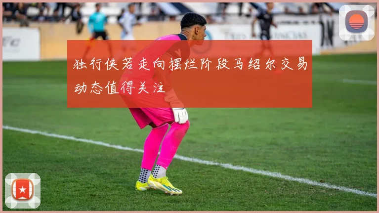独行侠若走向摆烂阶段马绍尔交易动态值得关注