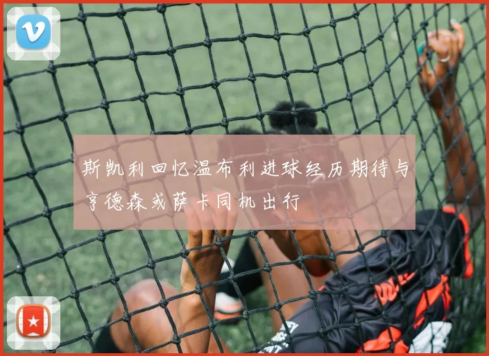 斯凯利回忆温布利进球经历期待与亨德森或萨卡同机出行
