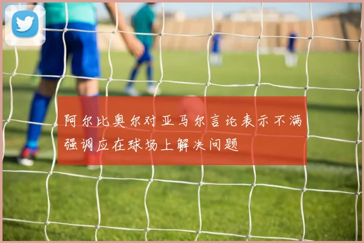 阿尔比奥尔对亚马尔言论表示不满强调应在球场上解决问题
