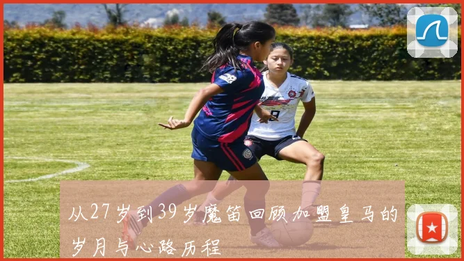 从27岁到39岁魔笛回顾加盟皇马的岁月与心路历程