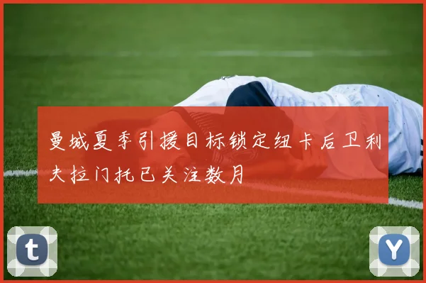 曼城夏季引援目标锁定纽卡后卫利夫拉门托已关注数月