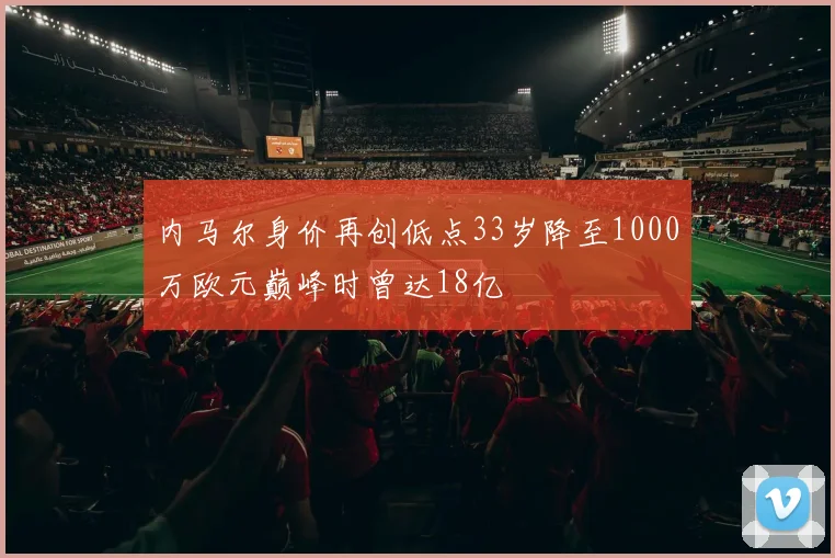 内马尔身价再创低点33岁降至1000万欧元巅峰时曾达18亿