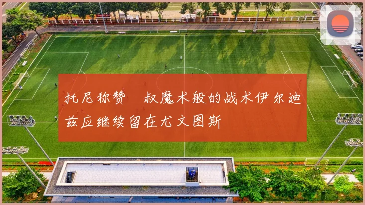 托尼称赞囧叔魔术般的战术伊尔迪兹应继续留在尤文图斯