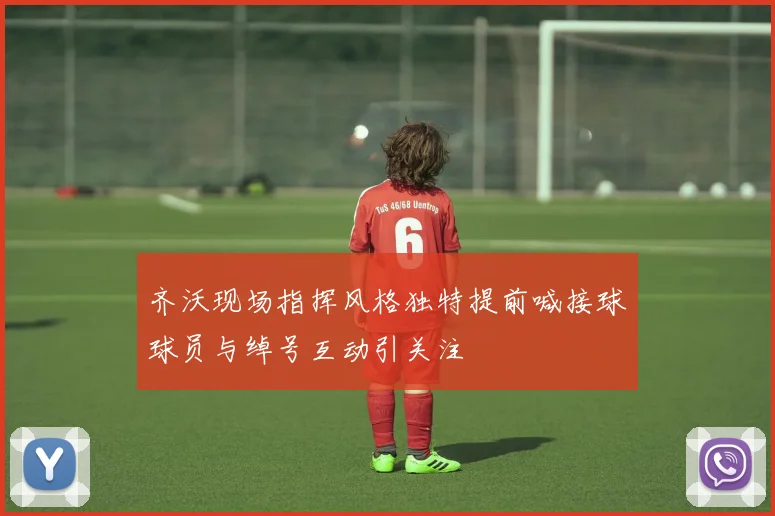 齐沃现场指挥风格独特提前喊接球球员与绰号互动引关注