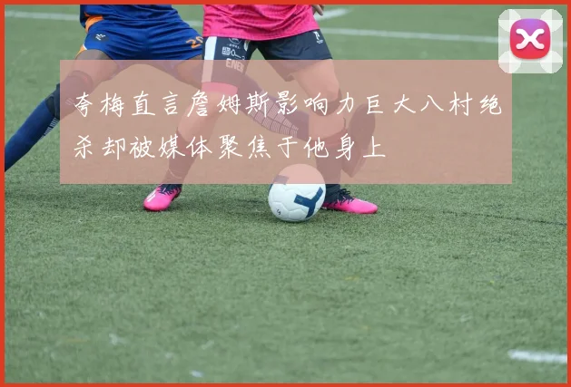夸梅直言詹姆斯影响力巨大八村绝杀却被媒体聚焦于他身上
