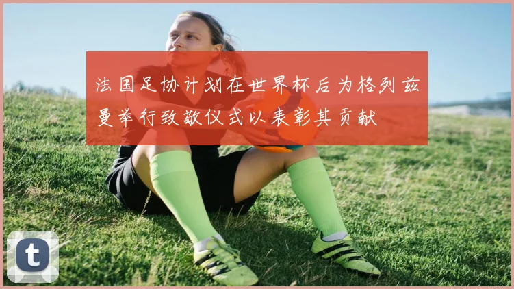 法国足协计划在世界杯后为格列兹曼举行致敬仪式以表彰其贡献