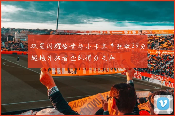 双星闪耀哈登与小卡末节狂砍29分超越开拓者全队得分之和